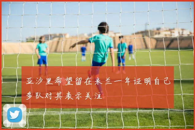 亚沙里希望留在米兰一年证明自己多队对其表示关注