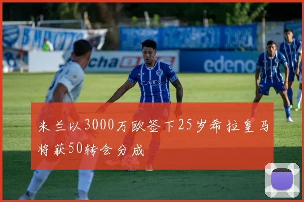 米兰以3000万欧签下25岁希拉皇马将获50转会分成