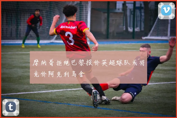 摩纳哥拒绝巴黎报价英超球队或将竞价阿克利乌舍