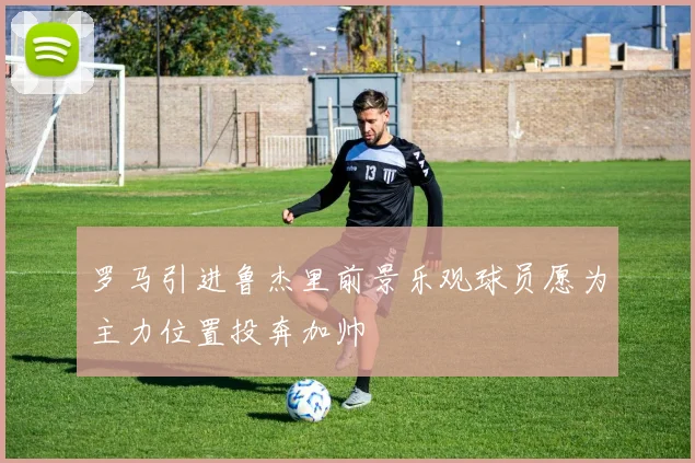 罗马引进鲁杰里前景乐观球员愿为主力位置投奔加帅