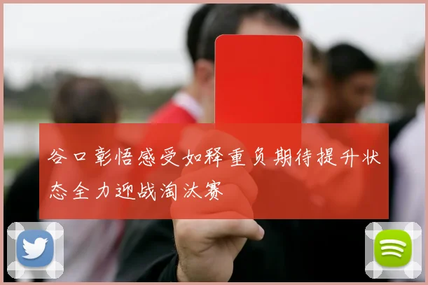 谷口彰悟感受如释重负期待提升状态全力迎战淘汰赛