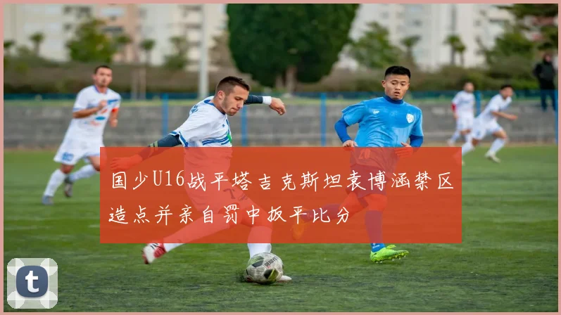 国少U16战平塔吉克斯坦袁博涵禁区造点并亲自罚中扳平比分