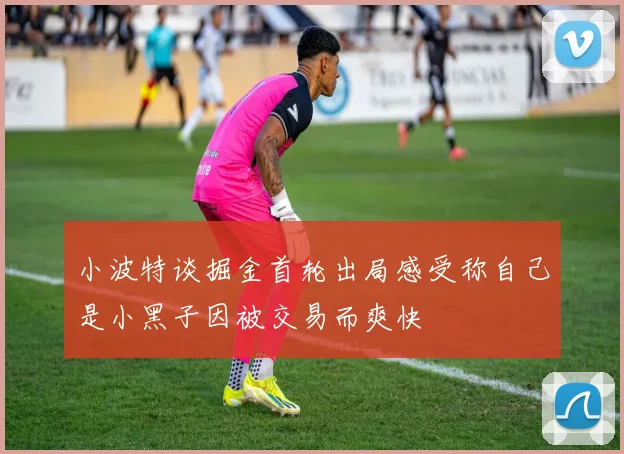 小波特谈掘金首轮出局感受称自己是小黑子因被交易而爽快