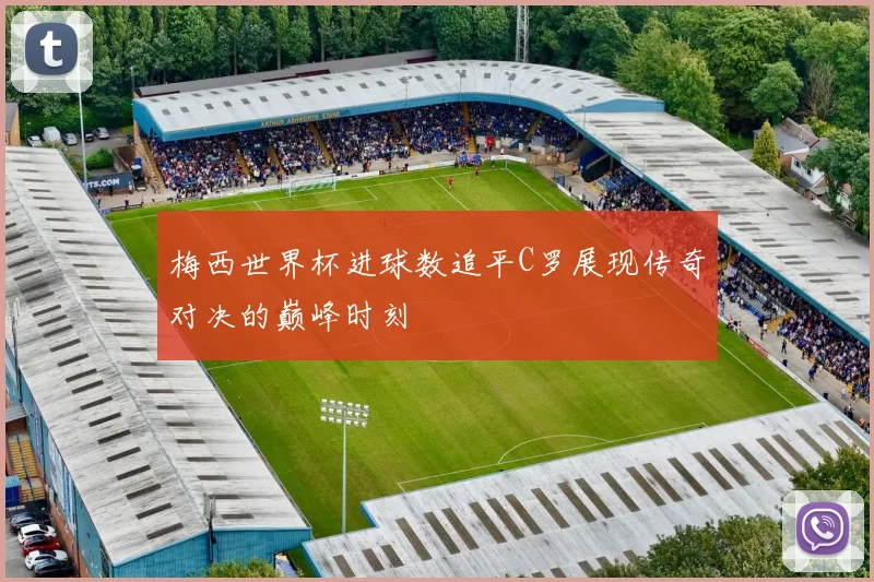 梅西世界杯进球数追平C罗展现传奇对决的巅峰时刻