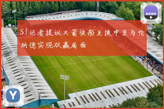 SI记者提议火箭快船互换申京与伦纳德实现双赢局面