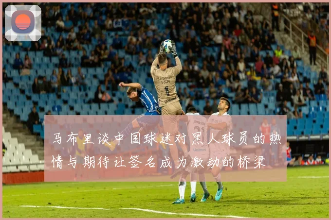 马布里谈中国球迷对黑人球员的热情与期待让签名成为激动的桥梁