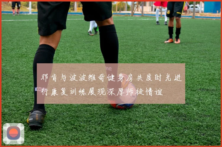 邓肯与波波维奇健身房共度时光进行康复训练展现深厚师徒情谊