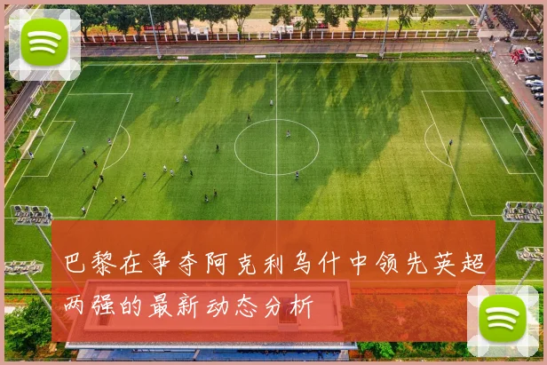 巴黎在争夺阿克利乌什中领先英超两强的最新动态分析